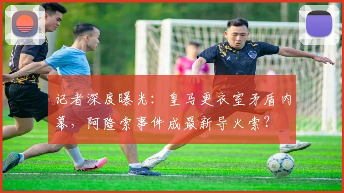 记者深度曝光：皇马更衣室矛盾内幕，阿隆索事件成最新导火索？