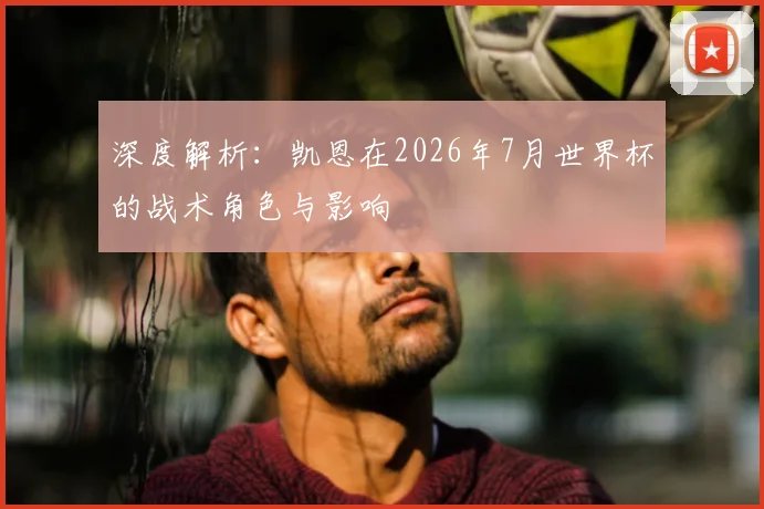 深度解析：凯恩在2026年7月世界杯的战术角色与影响