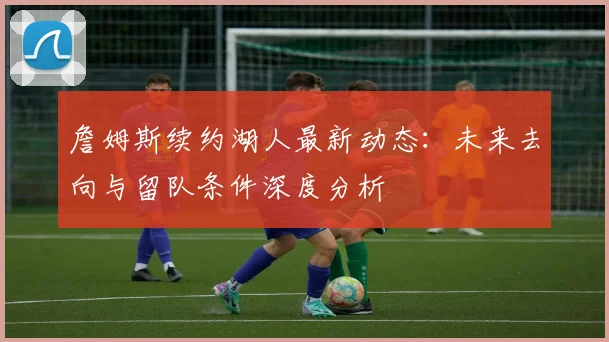 詹姆斯续约湖人最新动态：未来去向与留队条件深度分析